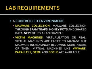  A CONTROLLED ENVIRONMENT.
  ▪ MALWARE COLLECTION. MALWARE COLLECTION
    THROUGH SPAM TRAPS, HONEY POTS AND SHARED
    DATA. NEPENTHES AS AN EXAMPLE.
  ▪ VICTIM MACHINES. VIRTUALISATION OR REAL.
    VIRTUAL MACHINES ARE EASIER TO MANAGE BUT
    MALWARE INCREASINGLY BECOMING MORE AWARE
    OF THEM. VIRTUAL MACHINES LIKE VMWARE,
    PARALLELS, QEMU AND BOCHS ARE AVAILABLE.
 