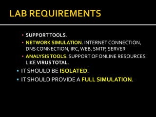 ▪ SUPPORT TOOLS.
 ▪ NETWORK SIMULATION. INTERNET CONNECTION,
   DNS CONNECTION, IRC, WEB, SMTP, SERVER
 ▪ ANALYSIS TOOLS. SUPPORT OF ONLINE RESOURCES
   LIKE VIRUS TOTAL.
 IT SHOULD BE ISOLATED.
 IT SHOULD PROVIDE A FULL SIMULATION.
 