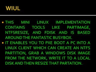    THIS    MINI   LINUX    IMPLEMENTATION
    CONTAINS     TOOLS    LIKE   PARTIMAGE,
    NTFSRESIZE, AND FDISK AND IS BASED
    AROUND THE FANTASTIC BUSYBOX.
   IT ENABLES YOU TO PXE BOOT A PC INTO A
    LINUX CLIENT WHICH CAN CREATE AN NTFS
    PARTITION, GRAB A WINDOWS DISK IMAGE
    FROM THE NETWORK, WRITE IT TO A LOCAL
    DISK AND THEN RESIZE THAT PARTATION.
 