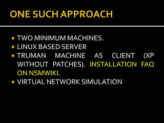    TWO MINIMUM MACHINES.
   LINUX BASED SERVER
   TRUMAN MACHINE AS CLIENT (XP
    WITHOUT PATCHES). INSTALLATION FAQ
    ON NSMWIKI.
   VIRTUAL NETWORK SIMULATION
 