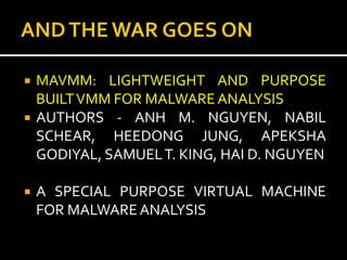    MAVMM: LIGHTWEIGHT AND PURPOSE
    BUILT VMM FOR MALWARE ANALYSIS
   AUTHORS - ANH M. NGUYEN, NABIL
    SCHEAR, HEEDONG JUNG, APEKSHA
    GODIYAL, SAMUEL T. KING, HAI D. NGUYEN

   A SPECIAL PURPOSE VIRTUAL MACHINE
    FOR MALWARE ANALYSIS
 