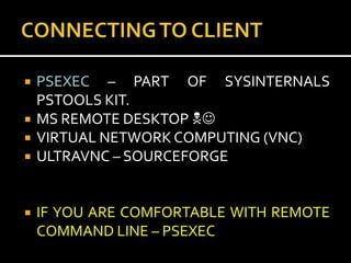    PSEXEC – PART OF SYSINTERNALS
    PSTOOLS KIT.
   MS REMOTE DESKTOP 
   VIRTUAL NETWORK COMPUTING (VNC)
   ULTRAVNC – SOURCEFORGE


   IF YOU ARE COMFORTABLE WITH REMOTE
    COMMAND LINE – PSEXEC
 
