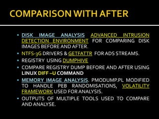  DISK    IMAGE ANALYSIS ADVANCED INTRUSION
    DETECTION ENVIRONMENT FOR COMPARING DISK
    IMAGES BEFORE AND AFTER.
   NTFS-3G DRIVERS & GETFATTR FOR ADS STREAMS.
   REGISTRY USING DUMPHIVE
   COMPARE REGISTRY DUMP BEFORE AND AFTER USING
    LINUX DIFF –U COMMAND
   MEMORY IMAGE ANALYSIS. PMODUMP.PL MODIFIED
    TO HANDLE PEB RANDOMISATIONS, VOLATILITY
    FRAMEWORK USED FOR ANALYSIS.
   OUTPUTS OF MULTIPLE TOOLS USED TO COMPARE
    AND ANALYSE.
 