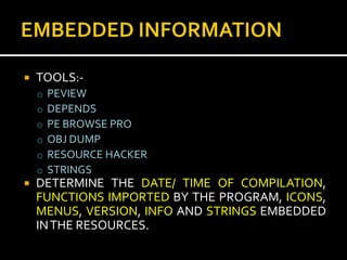    TOOLS:-
    o   PEVIEW
    o   DEPENDS
    o   PE BROWSE PRO
    o   OBJ DUMP
    o   RESOURCE HACKER
    o   STRINGS
   DETERMINE THE DATE/ TIME OF COMPILATION,
    FUNCTIONS IMPORTED BY THE PROGRAM, ICONS,
    MENUS, VERSION, INFO AND STRINGS EMBEDDED
    IN THE RESOURCES.
 
