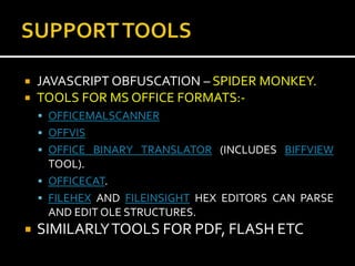    JAVASCRIPT OBFUSCATION – SPIDER MONKEY.
   TOOLS FOR MS OFFICE FORMATS:-
     OFFICEMALSCANNER
     OFFVIS
     OFFICE BINARY TRANSLATOR (INCLUDES BIFFVIEW
      TOOL).
     OFFICECAT.
     FILEHEX AND FILEINSIGHT HEX EDITORS CAN PARSE
      AND EDIT OLE STRUCTURES.
   SIMILARLY TOOLS FOR PDF, FLASH ETC
 