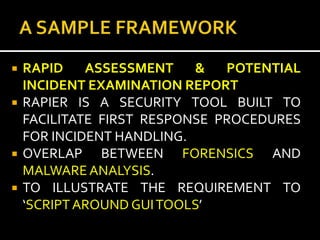    RAPID    ASSESSMENT    &   POTENTIAL
    INCIDENT EXAMINATION REPORT
   RAPIER IS A SECURITY TOOL BUILT TO
    FACILITATE FIRST RESPONSE PROCEDURES
    FOR INCIDENT HANDLING.
   OVERLAP BETWEEN FORENSICS AND
    MALWARE ANALYSIS.
   TO ILLUSTRATE THE REQUIREMENT TO
    ‘SCRIPT AROUND GUI TOOLS’
 