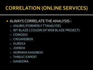    ALWAYS CORRELATE THE ANALYSIS:-
    o   ANUBIS (FORMERLY TTANALYSE)
    o   BIT BLAZE ( COUSIN OF WEB BLAZE PROJECT)
    o   COMODO
    o   CWSANDBOX
    o   EUREKA
    o   JOEBOX
    o   NORMAN SANDBOX
    o   THREAT EXPERT
    o   XANDORA
 