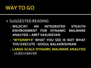    SUGGESTED READING
    o WILDCAT:     AN   INTEGRATED  STEALTH
      ENVIRONMENT FOR DYNAMIC MALWARE
      ANALYSIS – AMIT VASUDEVAN
    o ‘WYSINWYX’ WHAT YOU SEE IS NOT WHAT
      YOU EXECUTE - GOGUL BALAKRISHNAN
    o LARGE-SCALE DYNAMIC MALWARE ANALYSIS
      - ULRICH BAYER
 