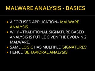    A FOCUSED APPLICATION– MALWARE
    ANALYSIS.
   WHY – TRADITIONAL SIGNATURE BASED
    ANALYSIS IS FUTILE GIVEN THE EVOLVING
    MALWARE.
   SAME LOGIC HAS MULTIPLE ‘SIGNATURES’
   HENCE ‘BEHAVIORAL ANALYSIS’
 