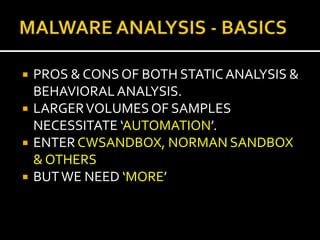   PROS & CONS OF BOTH STATIC ANALYSIS &
    BEHAVIORAL ANALYSIS.
   LARGER VOLUMES OF SAMPLES
    NECESSITATE ‘AUTOMATION’.
   ENTER CWSANDBOX, NORMAN SANDBOX
    & OTHERS
   BUT WE NEED ‘MORE’
 