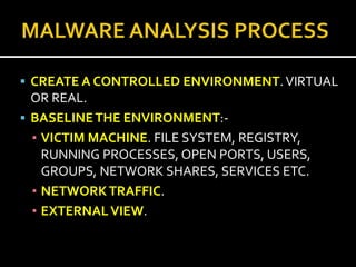  CREATE A CONTROLLED ENVIRONMENT. VIRTUAL
  OR REAL.
 BASELINE THE ENVIRONMENT:-
  ▪ VICTIM MACHINE. FILE SYSTEM, REGISTRY,
    RUNNING PROCESSES, OPEN PORTS, USERS,
    GROUPS, NETWORK SHARES, SERVICES ETC.
  ▪ NETWORK TRAFFIC.
  ▪ EXTERNAL VIEW.
 