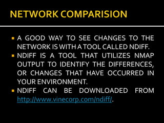    A GOOD WAY TO SEE CHANGES TO THE
    NETWORK IS WITH A TOOL CALLED NDIFF.
   NDIFF IS A TOOL THAT UTILIZES NMAP
    OUTPUT TO IDENTIFY THE DIFFERENCES,
    OR CHANGES THAT HAVE OCCURRED IN
    YOUR ENVIRONMENT.
   NDIFF CAN BE DOWNLOADED FROM
    http://www.vinecorp.com/ndiff/.
 