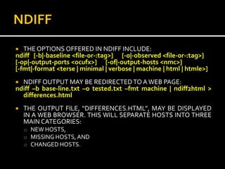   THE OPTIONS OFFERED IN NDIFF INCLUDE:
ndiff [-b|-baseline <file-or-:tag>] [-o|-observed <file-or-:tag>]
[-op|-output-ports <ocufx>] [-of|-output-hosts <nmc>]
[-fmt|-format <terse | minimal | verbose | machine | html | htmle>]
 NDIFF OUTPUT MAY BE REDIRECTED TO A WEB PAGE:
ndiff –b base-line.txt –o tested.txt –fmt machine | ndiff2html >
  differences.html
   THE OUTPUT FILE, “DIFFERENCES.HTML”, MAY BE DISPLAYED
    IN A WEB BROWSER. THIS WILL SEPARATE HOSTS INTO THREE
    MAIN CATEGORIES:
    o NEW HOSTS,
    o MISSING HOSTS, AND
    o CHANGED HOSTS.
 