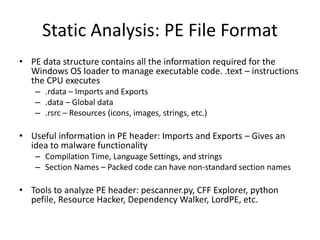 Static Analysis: PE File Format 
• PE data structure contains all the information required for the 
Windows OS loader to manage executable code. .text – instructions 
the CPU executes 
– .rdata – Imports and Exports 
– .data – Global data 
– .rsrc – Resources (icons, images, strings, etc.) 
• Useful information in PE header: Imports and Exports – Gives an 
idea to malware functionality 
– Compilation Time, Language Settings, and strings 
– Section Names – Packed code can have non-standard section names 
• Tools to analyze PE header: pescanner.py, CFF Explorer, python 
pefile, Resource Hacker, Dependency Walker, LordPE, etc. 
 