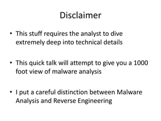 Disclaimer 
• This stuff requires the analyst to dive 
extremely deep into technical details 
• This quick talk will attempt to give you a 1000 
foot view of malware analysis 
• I put a careful distinction between Malware 
Analysis and Reverse Engineering 
 