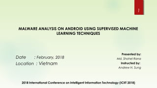 2018 International Conference on Intelligent Information Technology (ICIIT 2018)
1
Date : February, 2018
Location : Vietnam
Presented by:
Md. Shohel Rana
Instructed by:
Andrew H. Sung
MALWARE ANALYSIS ON ANDROID USING SUPERVISED MACHINE
LEARNING TECHNIQUES
 