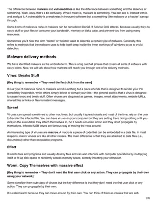 The difference between malware and vulnerabilities is like the difference between something and the absence of
something. Yeah, okay, that’s a bit confusing. What I mean is, malware is something. You can see it, interact with it,
and analyze it. A vulnerability is a weakness in innocent software that a something (like malware or a hacker) can go
through.
Some kinds of malicious code or malware can be considered Denial of Service DoS attacks, because usually they do
nasty stuff to your files or consume your bandwidth, memory or disks pace, and prevent you from using many
resources.
Sometimes you’ll hear the term “rootkit” or “bootkit” used to describe a certain type of malware. Generally, this
refers to methods that the malware uses to hide itself deep inside the inner workings of Windows so as to avoid
detection.
Malware delivery methods
We have identified malware as the umbrella term. This is a big catchall phrase that covers all sorts of software with
nasty intent. Now, we will talk about how malware will reach you through one of its delivery methods.
Virus: Breaks Stuff
[Key thing to remember – They need the first click from the user]
It is a type of malicious code or malware and it is nothing but a piece of code that is designed to render your PC
completely inoperable, while others simply delete or corrupt your files—the general point is that a virus is designed
to cause havoc and break stuff. Often viruses are disguised as games, images, email attachments, website URLs,
shared files or links or files in instant messages.
Spread
Viruses can spread sometimes to other machines, but usually it spread slowly and most of the time, rely on the user
to transfer the infected file. You can have viruses in your computer but they are setting there doing nothing until you
click on the executable they attach themselves to. So it needs a human action and they don’t propagate by
themselves. Infected USB drives are famous way of moving the virus around.
An interesting type of viruses are macros. A macro is a piece of code that can be embedded in a data file. In most
respects, macro viruses are like all other viruses. The main difference is that they are attached to data files (i.e.,
documents) rather than executable programs.
Effect
It infects files and programs and usually destroy files and can also interfere with computer operations by multiplying
itself to fill up disk space or randomly access memory space, secretly infecting your computer.
Worm: Copy Themselves with massive effect
[Key thing to remember – They don’t need the first user click or any action. They can propagate by their own
using your network]
Some consider them sub class of viruses but the key difference is that they don’t need the first user click or any
action. They can propagate by their own.
It is called warm because they can move around by their own. You can think of them as viruses that are self-
2/6
 