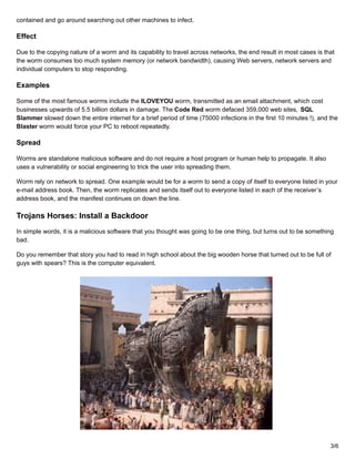 contained and go around searching out other machines to infect.
Effect
Due to the copying nature of a worm and its capability to travel across networks, the end result in most cases is that
the worm consumes too much system memory (or network bandwidth), causing Web servers, network servers and
individual computers to stop responding.
Examples
Some of the most famous worms include the ILOVEYOU worm, transmitted as an email attachment, which cost
businesses upwards of 5.5 billion dollars in damage. The Code Red worm defaced 359,000 web sites, SQL
Slammer slowed down the entire internet for a brief period of time (75000 infections in the first 10 minutes !), and the
Blaster worm would force your PC to reboot repeatedly.
Spread
Worms are standalone malicious software and do not require a host program or human help to propagate. It also
uses a vulnerability or social engineering to trick the user into spreading them.
Worm rely on network to spread. One example would be for a worm to send a copy of itself to everyone listed in your
e-mail address book. Then, the worm replicates and sends itself out to everyone listed in each of the receiver’s
address book, and the manifest continues on down the line.
Trojans Horses: Install a Backdoor
In simple words, it is a malicious software that you thought was going to be one thing, but turns out to be something
bad.
Do you remember that story you had to read in high school about the big wooden horse that turned out to be full of
guys with spears? This is the computer equivalent.
3/6
 