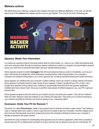 Malware actions
We talked about how malicious programs and malware will reach you [Delivery Methods]. In this part, we will talk
about some of the actions that malware will do once you get infected. This is by far the most interesting part.
Spyware: Steals Your Information
It is malicious computer program that does exactly what its name implies -i.e., spies on you. After downloading itself
onto your computer either through an email you opened, website you visited or a program you downloaded, spyware
scans your hard drive for personal information and your internet browsing habits.
Some spyware programs contain keyloggers that will record personal data you enter in to websites, such as your
logon usernames and passwords, email addresses, browsing history, online buying habits, your computer’s
hardware and software configurations, your name, age and sex, as well as sensitive banking and credit information.
Some spyware can interfere with your computer’s system settings, which can result in a slower internet connection.
Since spyware is primarily meant to make money at your expense, it doesn’t usually kill your PC—in fact, many
people have spyware running without even realizing it, but generally those that have one spyware application
installed also have a dozen more. Once you’ve got that many pieces of software spying on you, your PC is going to
become slow.
Some spyware programs will even enhance your system security, and patch your system. They will even detect if
there are other malicious code and malware on your device and stop them. They want you to continue working on
your machine smoothly so that they can continue spying on you. Interesting right?!
Scareware: Holds Your PC for Ransom !!
Sometime it is called Ransomware. Lately a very popular way for Internet criminals to make money. This malicious
code or malware alters your system in such a way that you’re unable to get into it normally. It will then display some
kind of screen that demands some form of payment to have the computer unlocked. Access to your computer is
literally ransomed by the cyber-criminal.
Sometime the user is tricked into downloading what appears to be an antivirus application, which then proceeds to
tell you that your PC is infected with hundreds of viruses, and can only be cleaned if you pay for a full license. Of
4/6
 