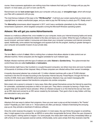 course, these scareware applications are nothing more than malware that hold your PC hostage until you pay the
ransom—in most cases, you can’t or even use the PC.
Ransomware can be lock screen type (locks your computer until you pay), or encryption type, which will encrypt
your files with a password until you pay.
The most famous malware of this type is the “FBI MoneyPak”. It will lock your screen saying that you break some
copyright laws or visited unauthorized pages, and you need to pay the FBI money to unlock your PC. Really smart !!
The WannaCry ransomware attack happened in 2017, and it was a worldwide cyberattack by the WannaCry
ransomware cryptoworm, which targeted computers running the Microsoft Windows operating system.
Adware: We will get you some Advertisements
Adware is a malicious software that, once installed on your computer, tracks your internet browsing habits and sends
you popups containing advertisements related to the sites and topics you’ve visited. While this type of software may
sound innocent, and even helpful, it consumes and slows down your computer’s processor and internet connection
speed. Additionally, some adware has keyloggers and spyware built into the program, leading to greater damage to
your computer and possible invasion of your private data.
Botnet
The term Bot is a short of robot. A Bot is nothing than a malware that allows attacker to take control over an
affected machine. Home computers are the biggest candidate for such malware type.
Multiple infected machines with this type of malware are called Botnet or Zombie Army. The cybercriminals that
control these bots are called botherders or botmasters.
Some botnets might have a few hundred or a couple thousand computers, but others have tens and even hundreds
of thousands of zombies at their disposal. Many of these computers are infected without their owners’ knowledge.
A recently discovered attacker has a botnet with 1.5 million infected machines with a rate of 75,000 infected
machines in the first 30 minutes! According to the Symantec Internet Security Threat Report, through the first six
months of 2006, there were 4,696,903 active botnet computers. Attackers may use instant messaging (IM)
applications to spread malware that transforms computers into zombie computers.
Bots sneak onto a person’s computer in many ways. Bots often spread themselves across the Internet by searching
for vulnerable, unprotected computers to infect or an open port. They infect a computer by leaving a Trojan horse
program that can be used for future activation. When an infected computer is on the Internet the bot can then start
up an IRC client and connect to an IRC server created by the botmaster. Their goal is then to stay hidden until they
are instructed to carry out a task.
How they get to you
Attackers find new ways to deliver their programs. Have you ever seen a pop-up ad that included a “No Thanks”
button? Hopefully you didn’t click on it – those buttons are often just decoys. Instead of dismissing the annoying
pop-up ad, they activate a download of malicious software.
Once the victim receives the program, he must activate it. In most cases, the user thinks the program is something
else. It might appear to be a picture file, an MPEG or some other recognizable file format. When the user chooses to
run the program, nothing seems to happen. For some people, this raises alarm bells and they immediately follow up
with a flurry of virus and spyware scanner activity. Unfortunately, some users simply think they received a bad file
5/6
 