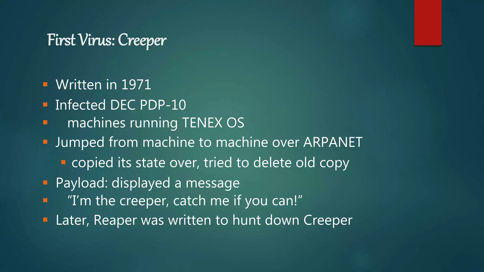 First Virus: Creeper
 Written in 1971
 Infected DEC PDP-10
 machines running TENEX OS
 Jumped from machine to machine over ARPANET
 copied its state over, tried to delete old copy
 Payload: displayed a message
 “I’m the creeper, catch me if you can!”
 Later, Reaper was written to hunt down Creeper
 