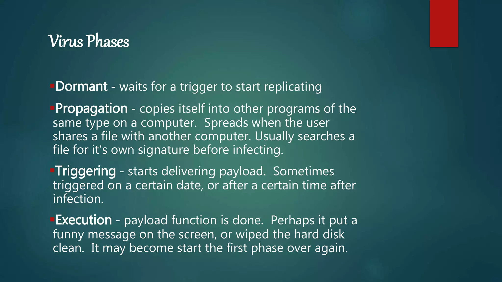 Virus Phases
Dormant - waits for a trigger to start replicating
Propagation - copies itself into other programs of the
same type on a computer. Spreads when the user
shares a file with another computer. Usually searches a
file for it’s own signature before infecting.
Triggering - starts delivering payload. Sometimes
triggered on a certain date, or after a certain time after
infection.
Execution - payload function is done. Perhaps it put a
funny message on the screen, or wiped the hard disk
clean. It may become start the first phase over again.
 