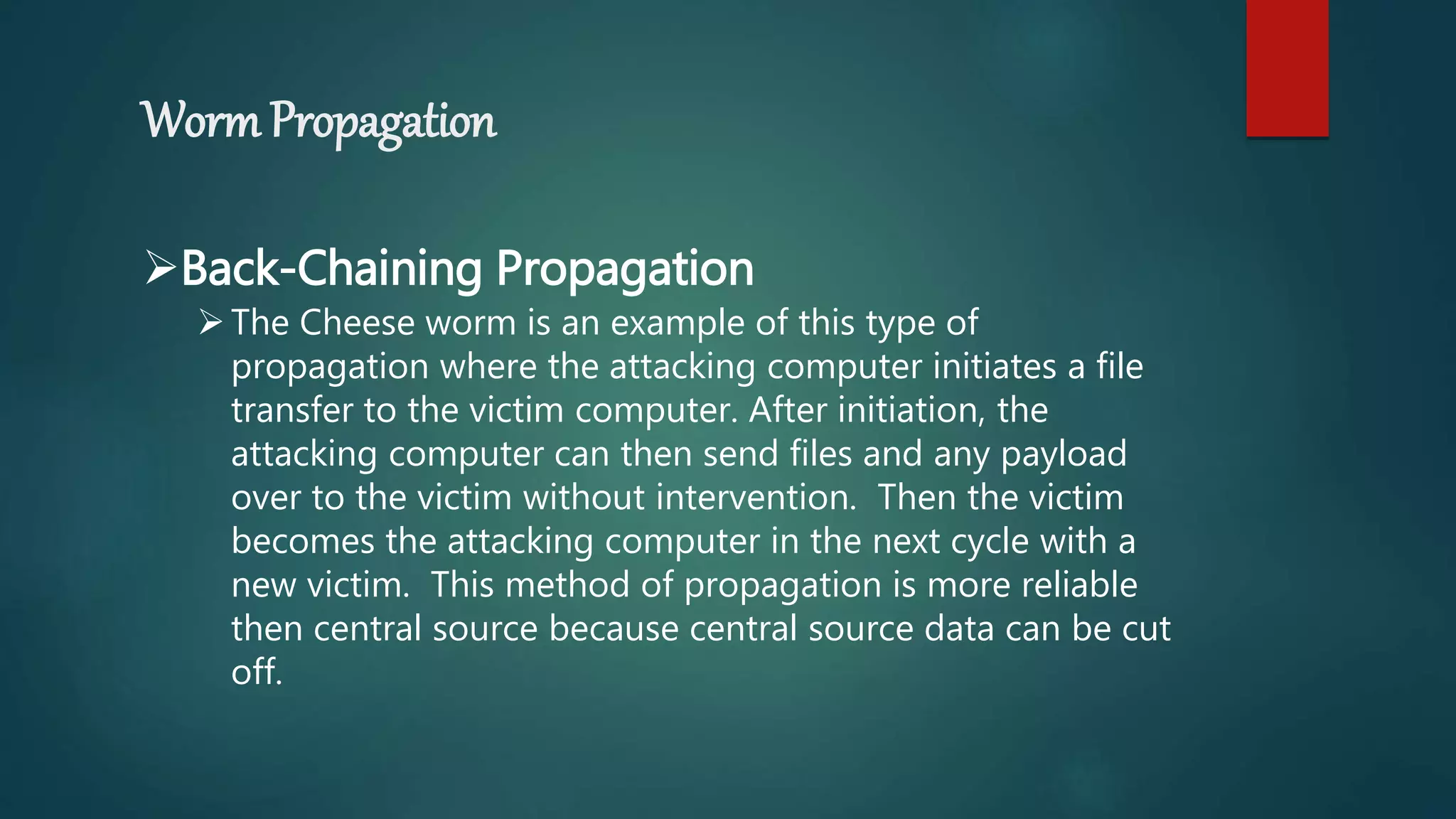 Worm Propagation
Back-Chaining Propagation
The Cheese worm is an example of this type of
propagation where the attacking computer initiates a file
transfer to the victim computer. After initiation, the
attacking computer can then send files and any payload
over to the victim without intervention. Then the victim
becomes the attacking computer in the next cycle with a
new victim. This method of propagation is more reliable
then central source because central source data can be cut
off.
 