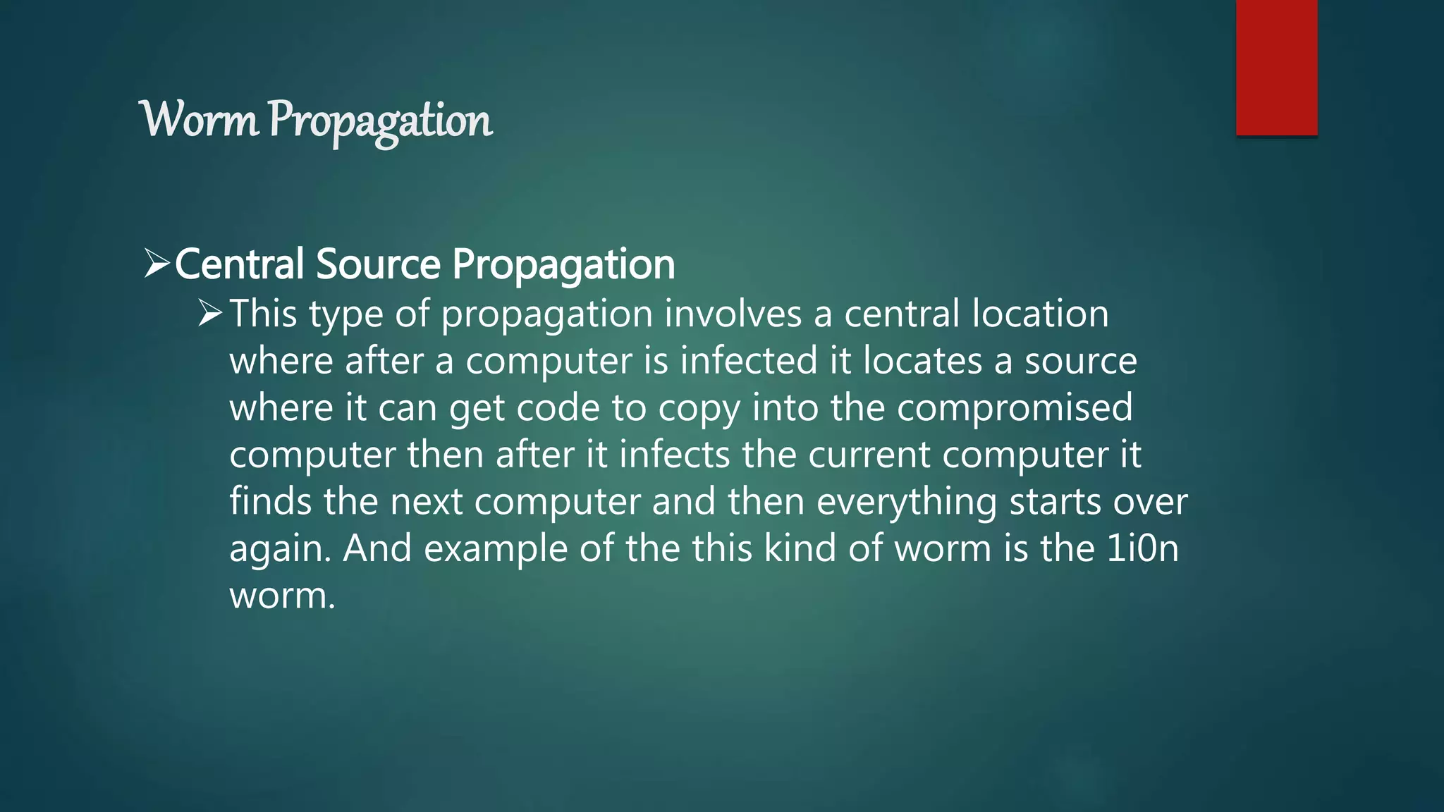 Worm Propagation
Central Source Propagation
This type of propagation involves a central location
where after a computer is infected it locates a source
where it can get code to copy into the compromised
computer then after it infects the current computer it
finds the next computer and then everything starts over
again. And example of the this kind of worm is the 1i0n
worm.
 