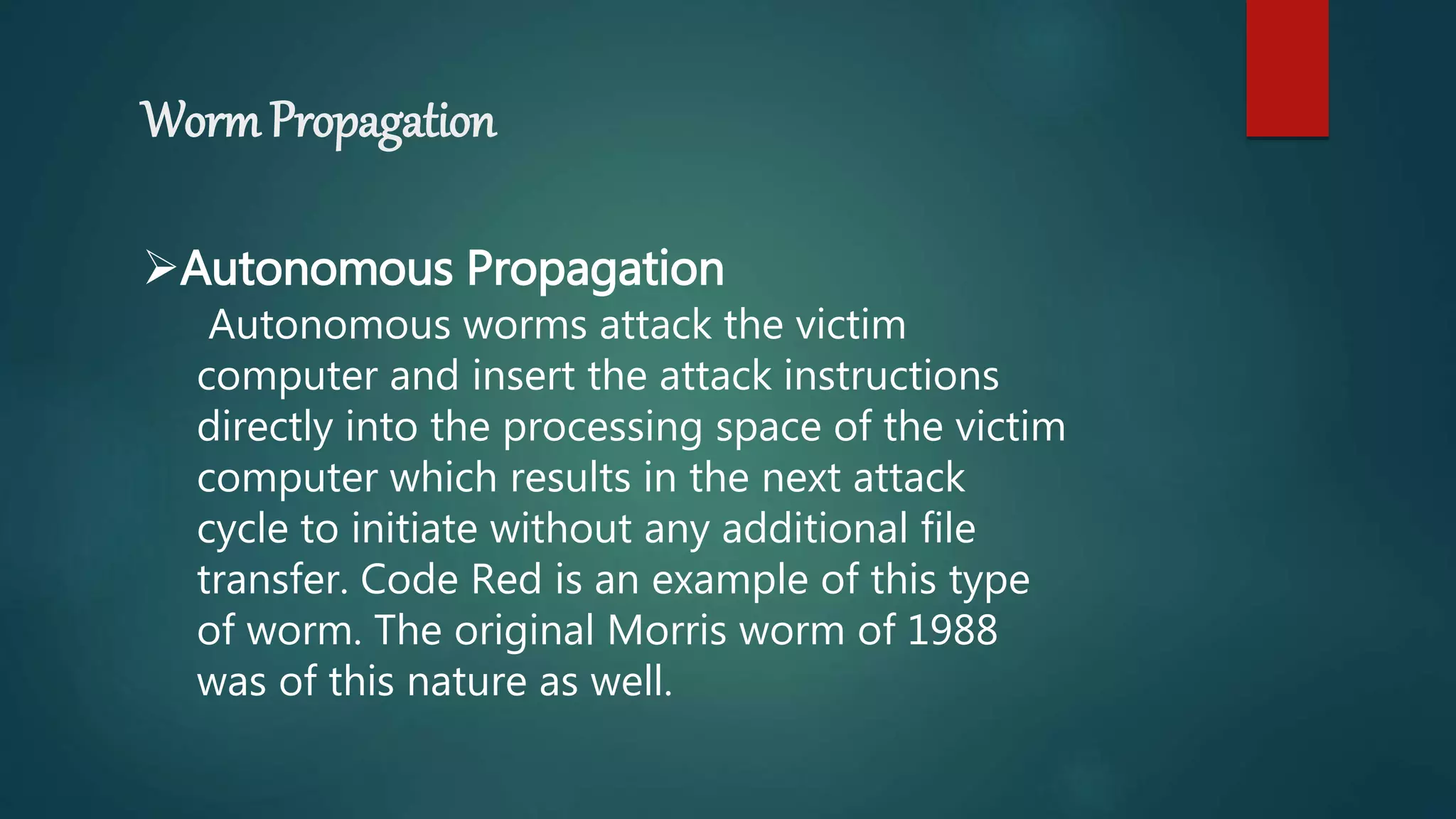 Worm Propagation
Autonomous Propagation
Autonomous worms attack the victim
computer and insert the attack instructions
directly into the processing space of the victim
computer which results in the next attack
cycle to initiate without any additional file
transfer. Code Red is an example of this type
of worm. The original Morris worm of 1988
was of this nature as well.
 