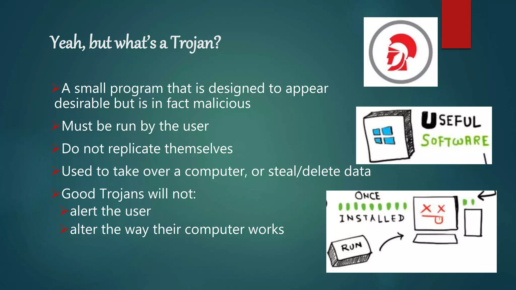 Yeah, but what’s a Trojan?
A small program that is designed to appear
desirable but is in fact malicious
Must be run by the user
Do not replicate themselves
Used to take over a computer, or steal/delete data
Good Trojans will not:
alert the user
alter the way their computer works
 