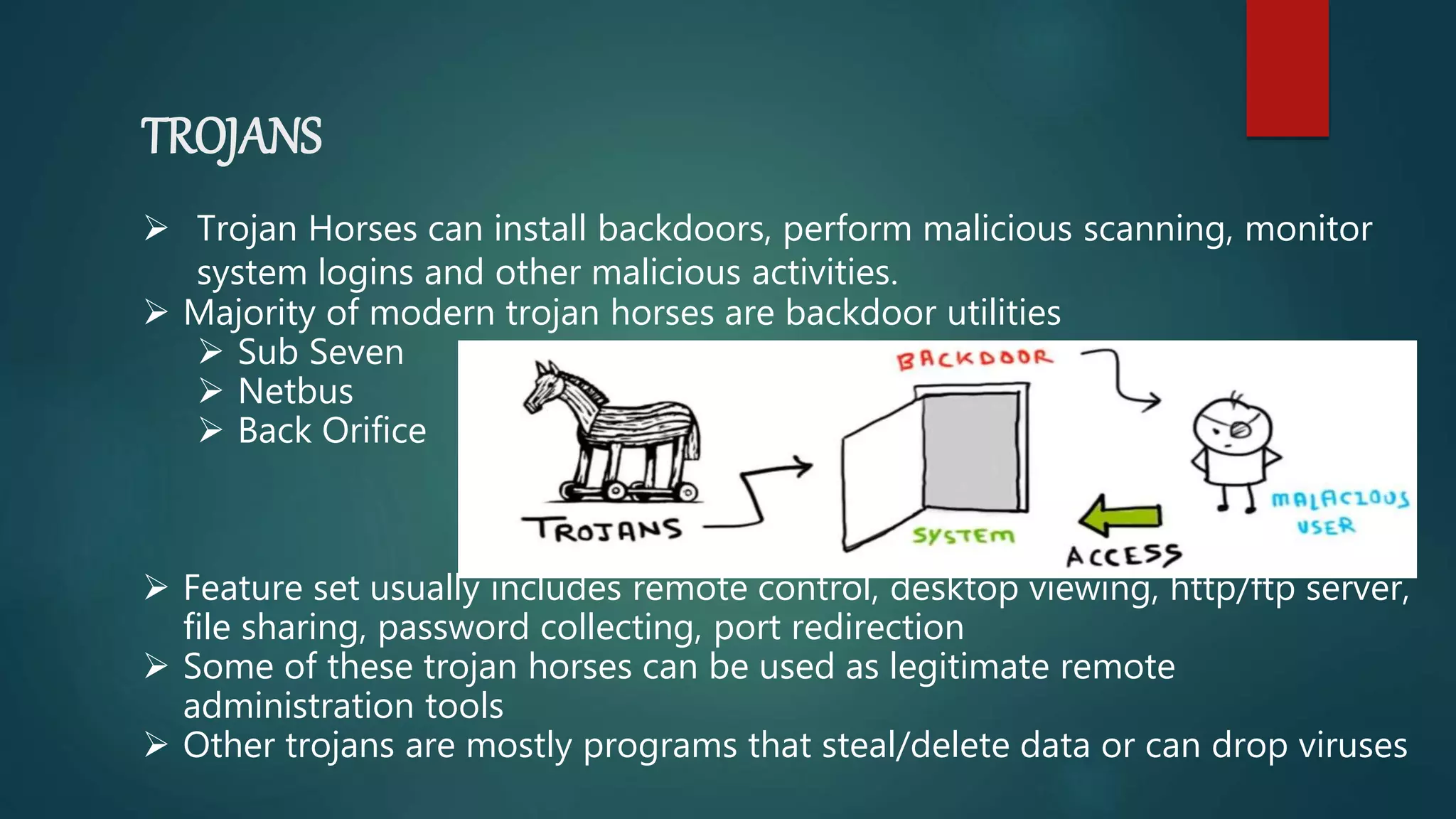 TROJANS
 Trojan Horses can install backdoors, perform malicious scanning, monitor
system logins and other malicious activities.
 Majority of modern trojan horses are backdoor utilities
 Sub Seven
 Netbus
 Back Orifice
 Feature set usually includes remote control, desktop viewing, http/ftp server,
file sharing, password collecting, port redirection
 Some of these trojan horses can be used as legitimate remote
administration tools
 Other trojans are mostly programs that steal/delete data or can drop viruses
 
