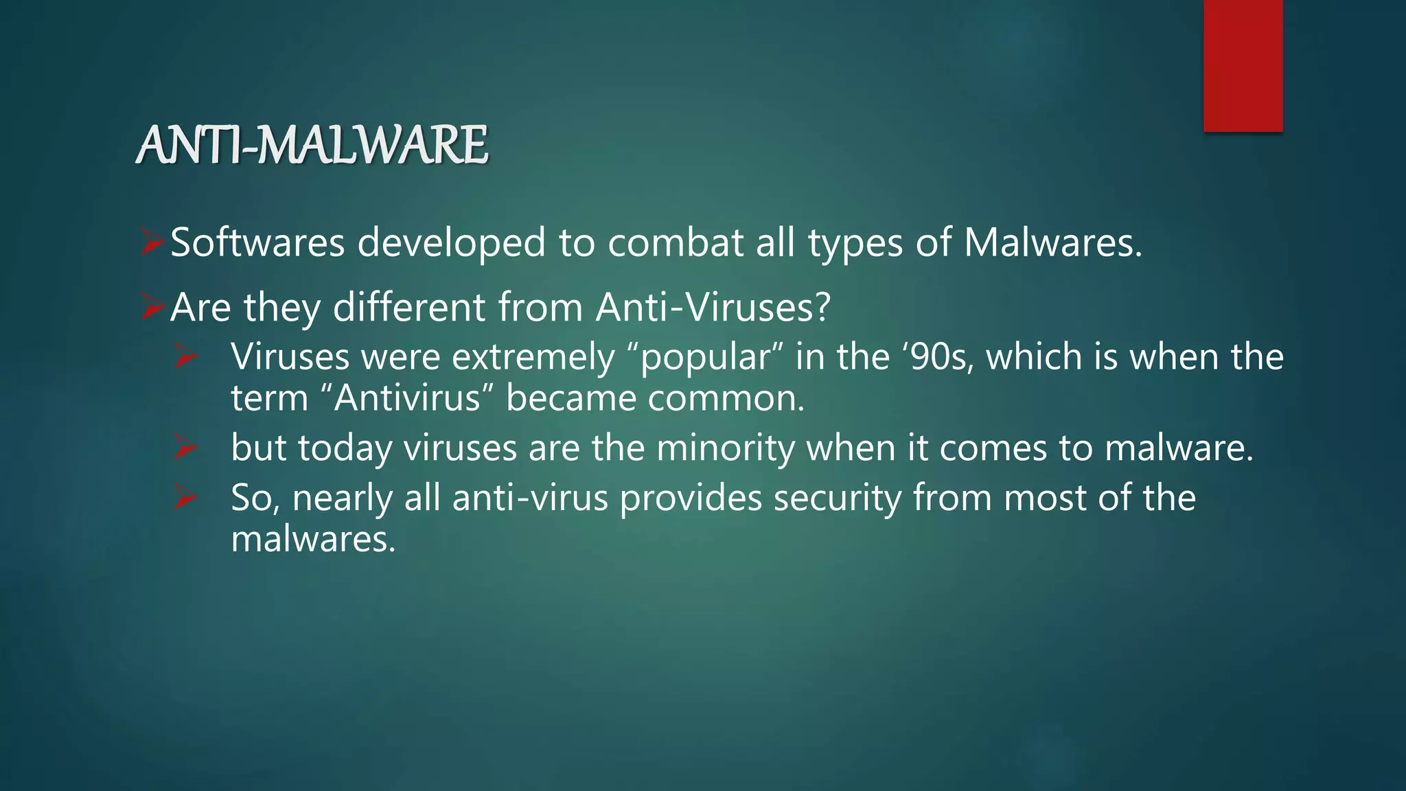 ANTI-MALWARE
Softwares developed to combat all types of Malwares.
Are they different from Anti-Viruses?
 Viruses were extremely “popular” in the ‘90s, which is when the
term “Antivirus” became common.
 but today viruses are the minority when it comes to malware.
 So, nearly all anti-virus provides security from most of the
malwares.
 