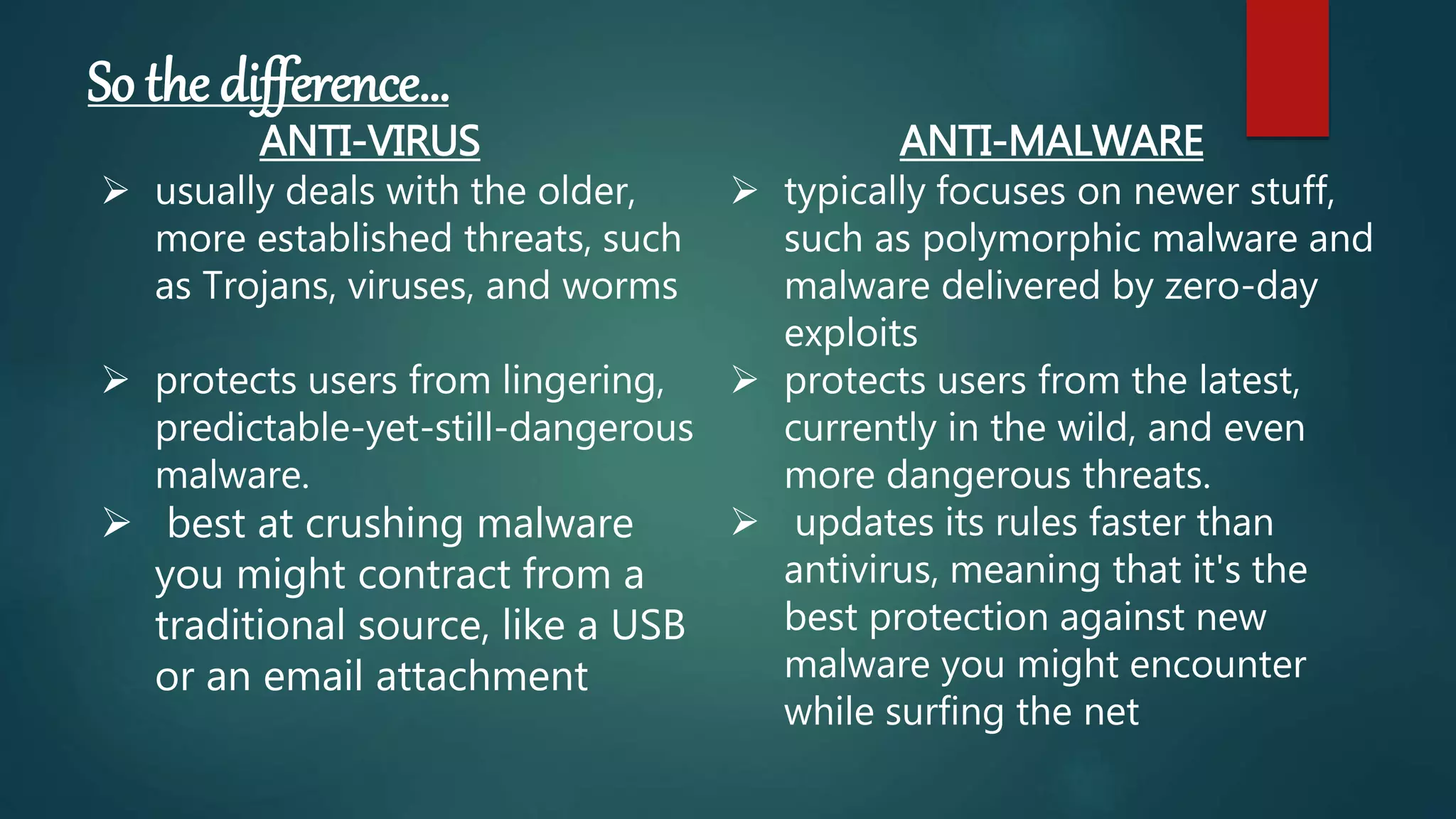 So the difference…
ANTI-VIRUS
 usually deals with the older,
more established threats, such
as Trojans, viruses, and worms
 protects users from lingering,
predictable-yet-still-dangerous
malware.
 best at crushing malware
you might contract from a
traditional source, like a USB
or an email attachment
ANTI-MALWARE
 typically focuses on newer stuff,
such as polymorphic malware and
malware delivered by zero-day
exploits
 protects users from the latest,
currently in the wild, and even
more dangerous threats.
 updates its rules faster than
antivirus, meaning that it's the
best protection against new
malware you might encounter
while surfing the net
 