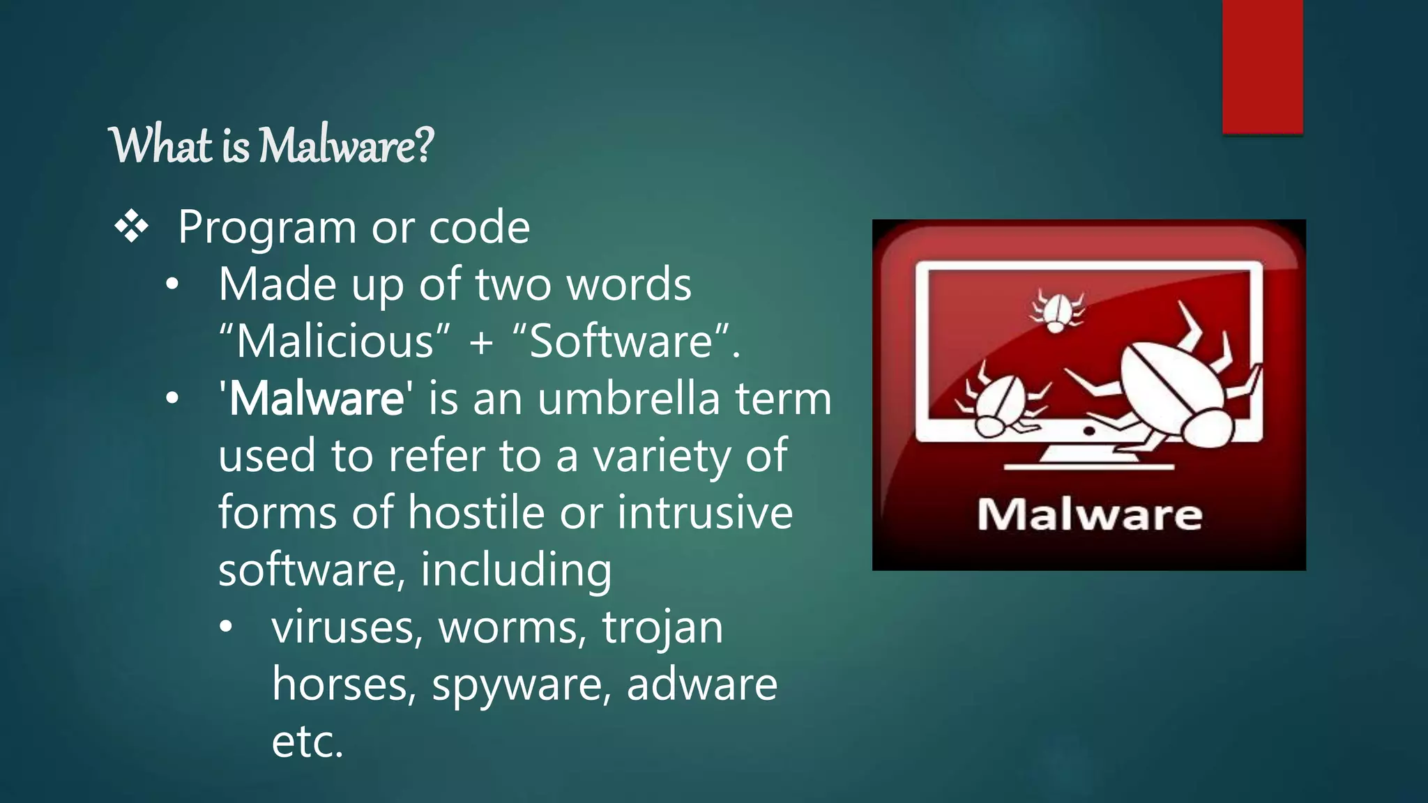 What is Malware?
 Program or code
• Made up of two words
“Malicious” + “Software”.
• 'Malware' is an umbrella term
used to refer to a variety of
forms of hostile or intrusive
software, including
• viruses, worms, trojan
horses, spyware, adware
etc.
 