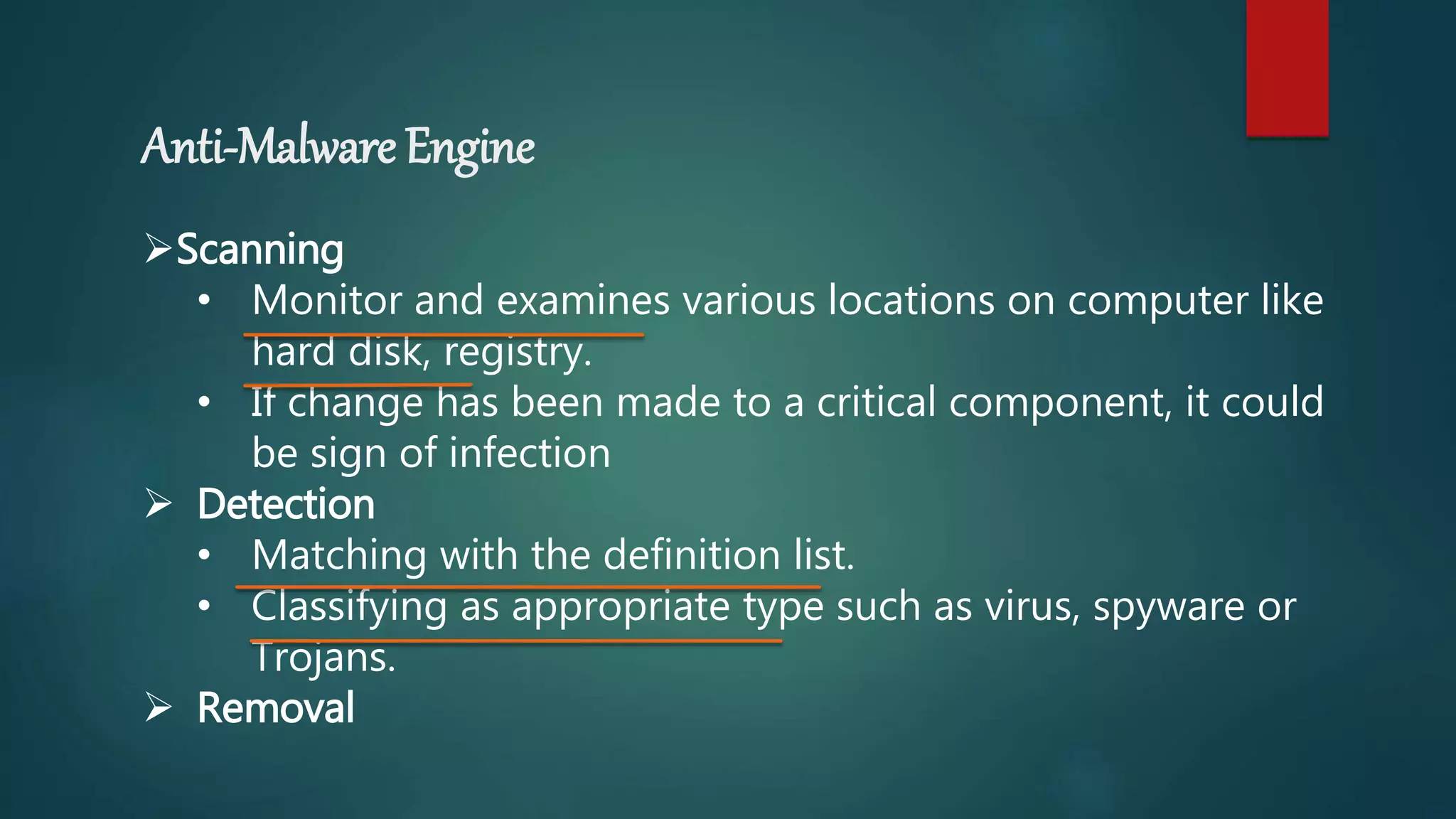 Anti-Malware Engine
Scanning
• Monitor and examines various locations on computer like
hard disk, registry.
• If change has been made to a critical component, it could
be sign of infection
 Detection
• Matching with the definition list.
• Classifying as appropriate type such as virus, spyware or
Trojans.
 Removal
 