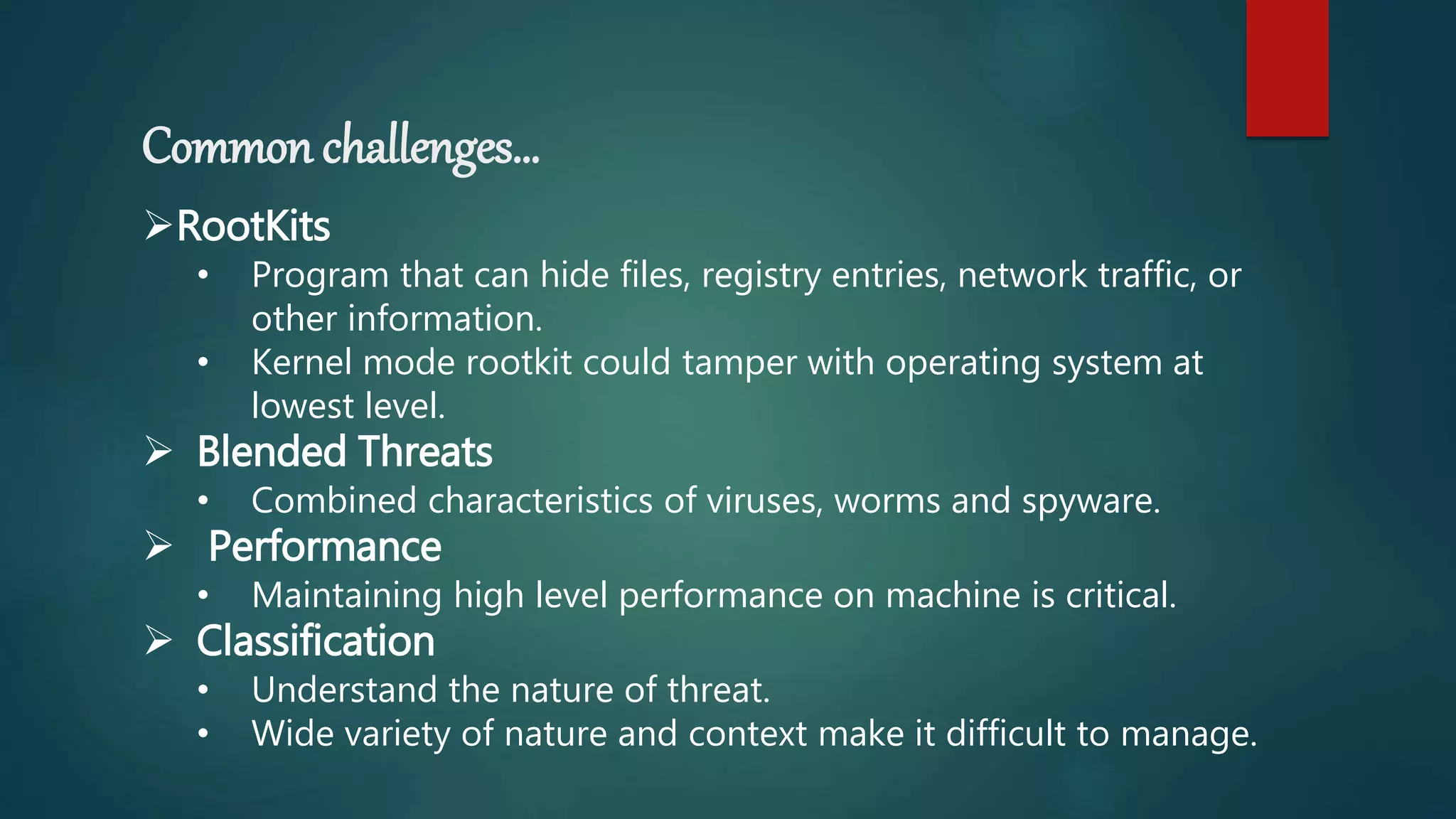 Common challenges…
RootKits
• Program that can hide files, registry entries, network traffic, or
other information.
• Kernel mode rootkit could tamper with operating system at
lowest level.
 Blended Threats
• Combined characteristics of viruses, worms and spyware.
 Performance
• Maintaining high level performance on machine is critical.
 Classification
• Understand the nature of threat.
• Wide variety of nature and context make it difficult to manage.
 