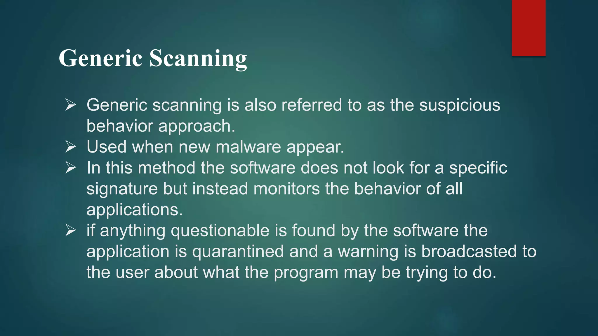 Generic Scanning
 Generic scanning is also referred to as the suspicious
behavior approach.
 Used when new malware appear.
 In this method the software does not look for a specific
signature but instead monitors the behavior of all
applications.
 if anything questionable is found by the software the
application is quarantined and a warning is broadcasted to
the user about what the program may be trying to do.
 