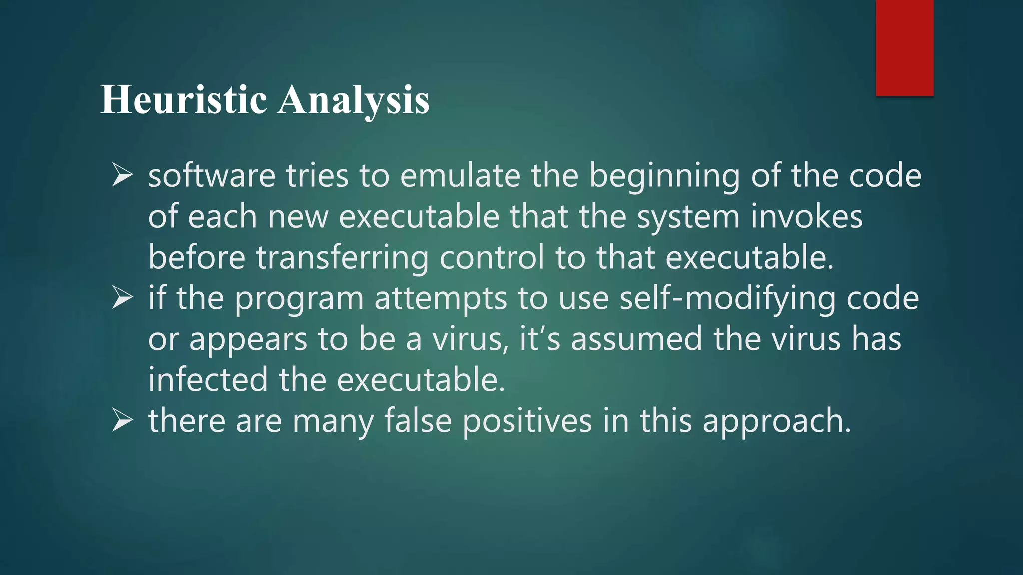 Heuristic Analysis
 software tries to emulate the beginning of the code
of each new executable that the system invokes
before transferring control to that executable.
 if the program attempts to use self-modifying code
or appears to be a virus, it’s assumed the virus has
infected the executable.
 there are many false positives in this approach.
 