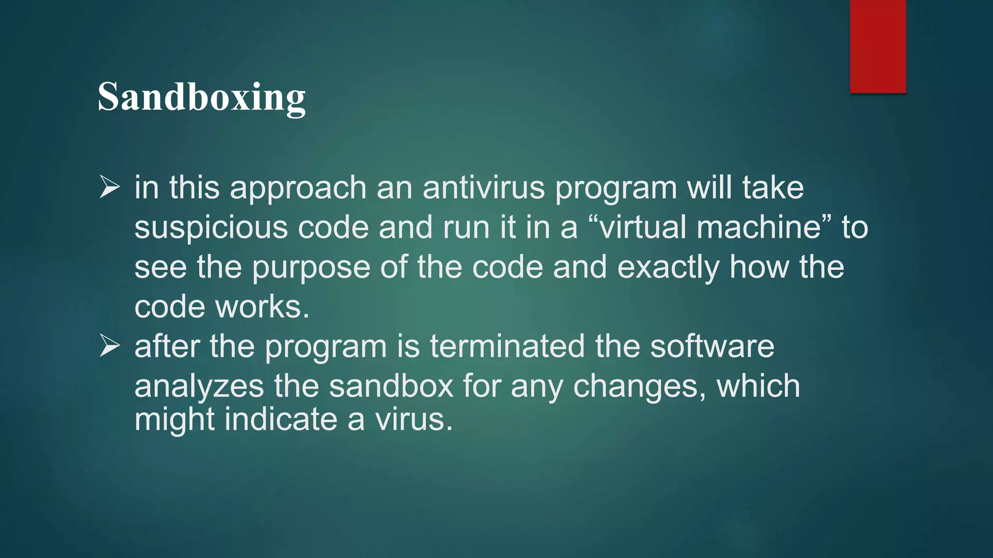 Sandboxing
 in this approach an antivirus program will take
suspicious code and run it in a “virtual machine” to
see the purpose of the code and exactly how the
code works.
 after the program is terminated the software
analyzes the sandbox for any changes, which
might indicate a virus.
 