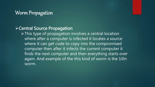 Worm Propagation
Central Source Propagation
This type of propagation involves a central location
where after a computer is infected it locates a source
where it can get code to copy into the compromised
computer then after it infects the current computer it
finds the next computer and then everything starts over
again. And example of the this kind of worm is the 1i0n
worm.
 