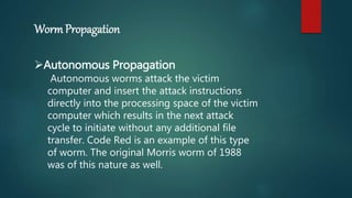 Worm Propagation
Autonomous Propagation
Autonomous worms attack the victim
computer and insert the attack instructions
directly into the processing space of the victim
computer which results in the next attack
cycle to initiate without any additional file
transfer. Code Red is an example of this type
of worm. The original Morris worm of 1988
was of this nature as well.
 