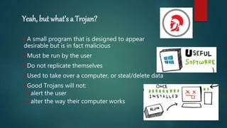 Yeah, but what’s a Trojan?
A small program that is designed to appear
desirable but is in fact malicious
Must be run by the user
Do not replicate themselves
Used to take over a computer, or steal/delete data
Good Trojans will not:
alert the user
alter the way their computer works
 