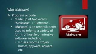 What is Malware?
 Program or code
• Made up of two words
“Malicious” + “Software”.
• 'Malware' is an umbrella term
used to refer to a variety of
forms of hostile or intrusive
software, including
• viruses, worms, trojan
horses, spyware, adware
etc.
 