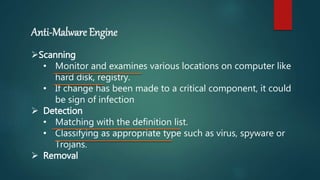 Anti-Malware Engine
Scanning
• Monitor and examines various locations on computer like
hard disk, registry.
• If change has been made to a critical component, it could
be sign of infection
 Detection
• Matching with the definition list.
• Classifying as appropriate type such as virus, spyware or
Trojans.
 Removal
 
