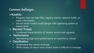 Common challenges…
RootKits
• Program that can hide files, registry entries, network traffic, or
other information.
• Kernel mode rootkit could tamper with operating system at
lowest level.
 Blended Threats
• Combined characteristics of viruses, worms and spyware.
 Performance
• Maintaining high level performance on machine is critical.
 Classification
• Understand the nature of threat.
• Wide variety of nature and context make it difficult to manage.
 