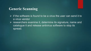 Generic Scanning
 if the software is found to be a virus the user can send it to
a virus vendor
 researchers examine it, determine its signature, name and
catalogue it and release antivirus software to stop its
spread.
 