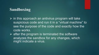 Sandboxing
 in this approach an antivirus program will take
suspicious code and run it in a “virtual machine” to
see the purpose of the code and exactly how the
code works.
 after the program is terminated the software
analyzes the sandbox for any changes, which
might indicate a virus.
 