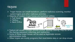 TROJANS
 Trojan Horses can install backdoors, perform malicious scanning, monitor
system logins and other malicious activities.
 Majority of modern trojan horses are backdoor utilities
 Sub Seven
 Netbus
 Back Orifice
 Feature set usually includes remote control, desktop viewing, http/ftp server,
file sharing, password collecting, port redirection
 Some of these trojan horses can be used as legitimate remote
administration tools
 Other trojans are mostly programs that steal/delete data or can drop viruses
 