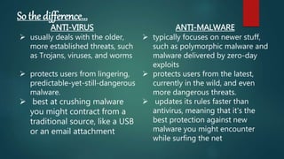 So the difference…
ANTI-VIRUS
 usually deals with the older,
more established threats, such
as Trojans, viruses, and worms
 protects users from lingering,
predictable-yet-still-dangerous
malware.
 best at crushing malware
you might contract from a
traditional source, like a USB
or an email attachment
ANTI-MALWARE
 typically focuses on newer stuff,
such as polymorphic malware and
malware delivered by zero-day
exploits
 protects users from the latest,
currently in the wild, and even
more dangerous threats.
 updates its rules faster than
antivirus, meaning that it's the
best protection against new
malware you might encounter
while surfing the net
 