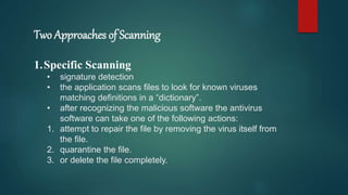Two Approaches of Scanning
1.Specific Scanning
• signature detection
• the application scans files to look for known viruses
matching definitions in a “dictionary”.
• after recognizing the malicious software the antivirus
software can take one of the following actions:
1. attempt to repair the file by removing the virus itself from
the file.
2. quarantine the file.
3. or delete the file completely.
 